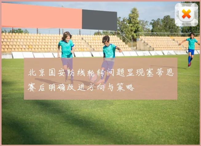 北京国安防线轮转问题显现塞蒂恩赛后明确改进方向与策略