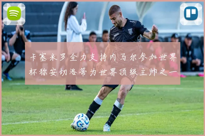 卡塞米罗全力支持内马尔参加世界杯称安切洛蒂为世界顶级主帅之一