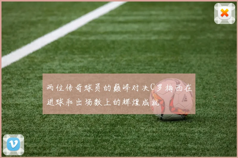 两位传奇球员的巅峰对决C罗梅西在进球和出场数上的辉煌成就