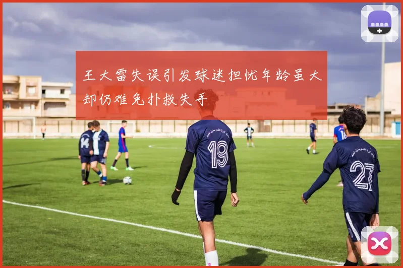 王大雷失误引发球迷担忧年龄虽大却仍难免扑救失手