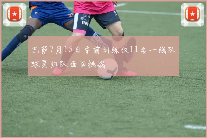 巴萨7月15日季前训练仅11名一线队球员归队面临挑战