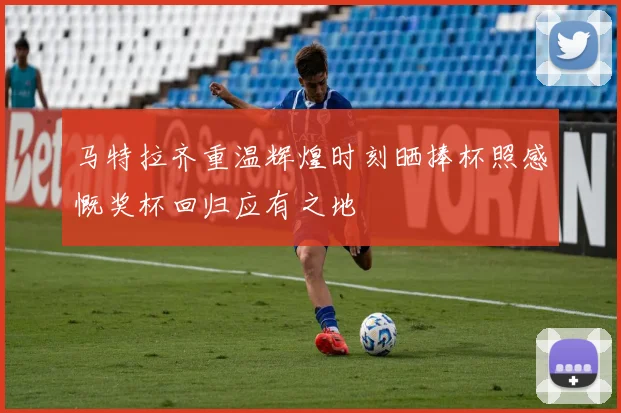 马特拉齐重温辉煌时刻晒捧杯照感慨奖杯回归应有之地