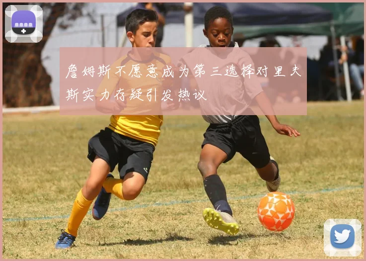 詹姆斯不愿意成为第三选择对里夫斯实力存疑引发热议