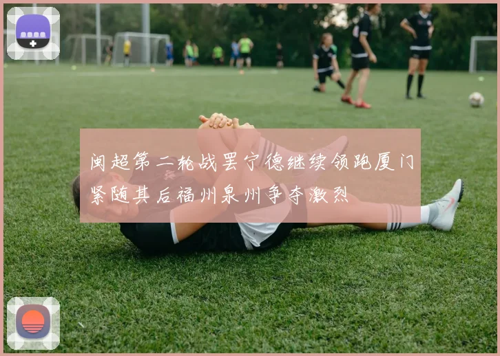 闽超第二轮战罢宁德继续领跑厦门紧随其后福州泉州争夺激烈