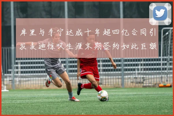 库里与李宁达成十年超四亿合同引发麦迪惊叹生涯末期签约如此巨额前所未闻
