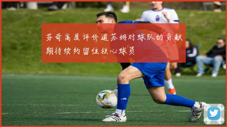 芬奇高度评价道苏姆对球队的贡献期待续约留住核心球员