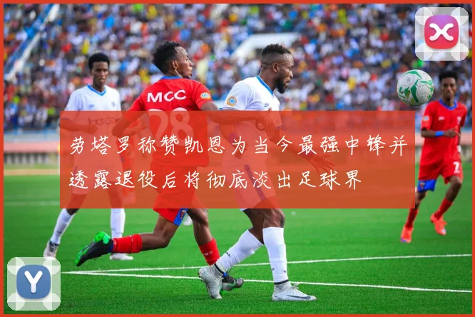 劳塔罗称赞凯恩为当今最强中锋并透露退役后将彻底淡出足球界